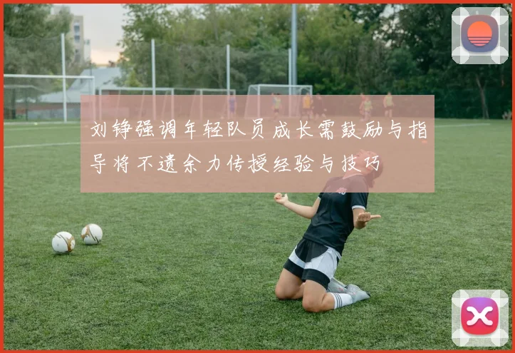 刘铮强调年轻队员成长需鼓励与指导将不遗余力传授经验与技巧