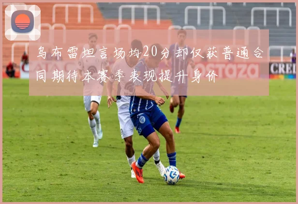 乌布雷坦言场均20分却仅获普通合同期待本赛季表现提升身价