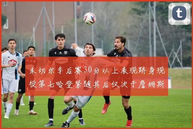 米切尔季后赛30分以上表现跻身现役第七哈登紧随其后仅次于詹姆斯杜兰特库里