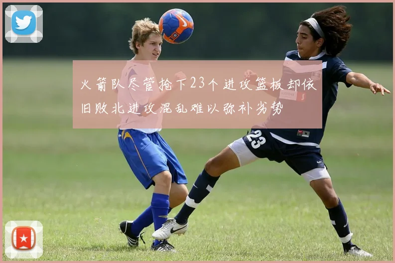 火箭队尽管抢下23个进攻篮板却依旧败北进攻混乱难以弥补劣势